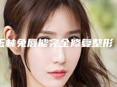 玉林兔唇能完全修复整形美容价格多少