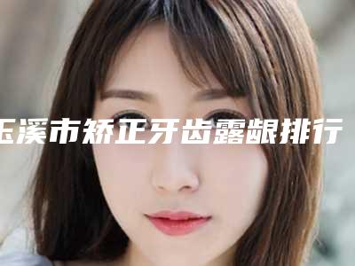 玉溪市矫正牙齿露龈排行top10实力对比-玉溪市矫正牙齿露龈口腔医生