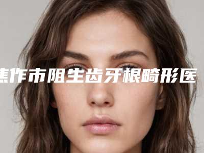 焦作市阻生齿牙根畸形医生在榜清单前十强正规名单公开-焦作市曹利娜口腔医生