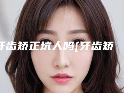 牙齿矫正坑人吗[牙齿矫正坑人吗多少钱]
