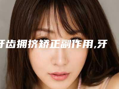 牙齿拥挤矫正副作用,牙齿拥挤如果不管它老了会怎样?!