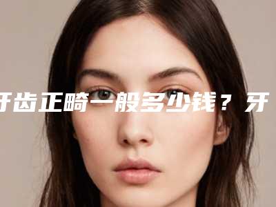 牙齿正畸一般多少钱？牙齿正畸推荐医生，医院