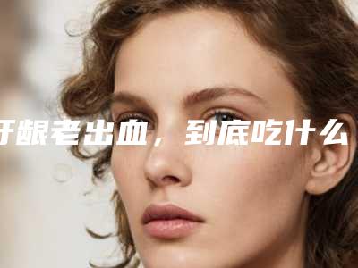 牙龈老出血,到底吃什么药好