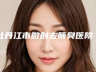 牡丹江市微创去腋臭医院前十名排行榜哪几家更好-牡丹江市微创去腋臭整形医院