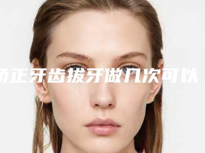 矫正牙齿拔牙做几次可以永久_矫正牙齿拔牙整形手术作用维持不久是什么原因