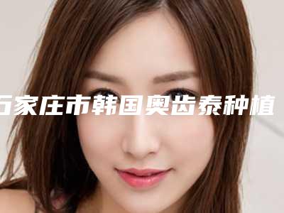 石家庄市韩国奥齿泰种植体 全瓷冠上榜名单前十强专个盘点-石家庄市韩国奥齿泰种植体 全瓷冠口腔医生