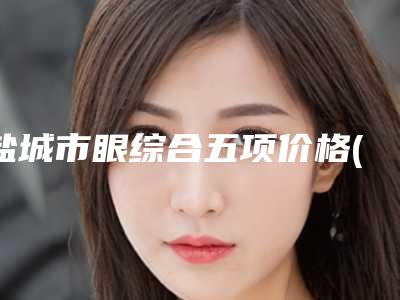 盐城市眼综合五项价格(费用)清单热门项目全新上线-东台市人民医院价格(价目)