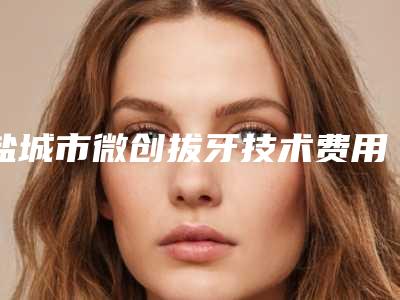 盐城市微创拔牙技术费用表明细更新啦-盐城市微创拔牙技术价格