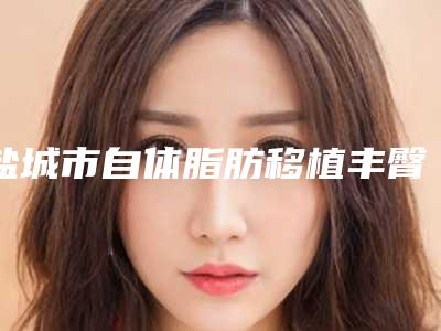 盐城市自体脂肪移植丰臀前十排名新参考(盐城市自体脂肪移植丰臀整形医院)