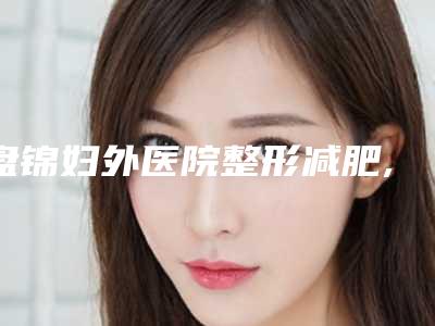 盘锦妇外医院整形减肥,盘锦陈氏玉丽医疗美容诊所你更喜欢哪一家