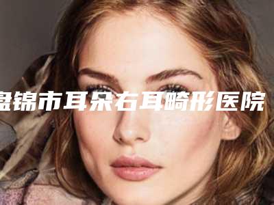 盘锦市耳朵右耳畸形医院排名好好选选-盘锦云整形美容院大咖实力详解