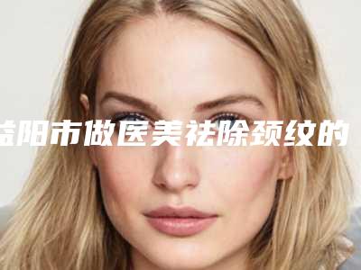 益阳市做医美祛除颈纹的医院-益阳爱思特整形美容诊所实力不可小觑