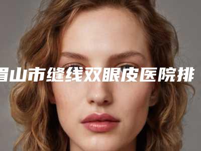 眉山市缝线双眼皮医院排行榜前十名实力名单发布-眉山悦美医疗美容门诊部口碑入选_并附价格标准