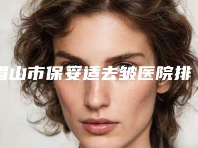 眉山市保妥适去皱医院排名前四权威点评(眉山华信雅致医疗美容门诊部包揽前四强)