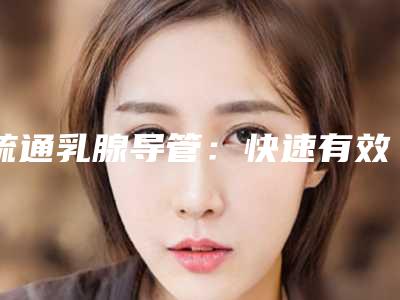 疏通乳腺导管:快速有效的治疗方案_自己如何疏通乳腺堵塞