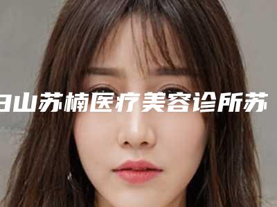 白山苏楠医疗美容诊所苏楠做眼部整形怎么样(怎么样做眼部整容整形)