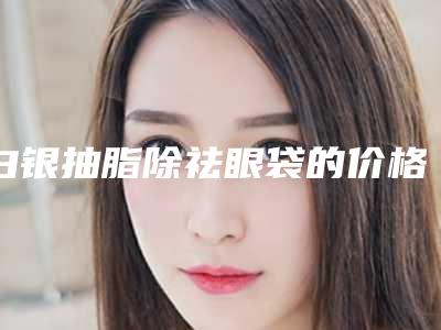 白银抽脂除祛眼袋的价格大约是多少呢