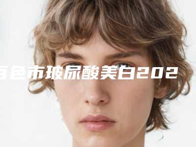百色市玻尿酸美白2025价格表分享-均价玻尿酸美白13379元