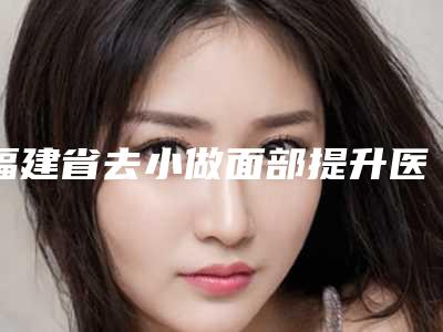 福建省去小做面部提升医院排名榜前十实力解读(福建省去小做面部提升整形医院)