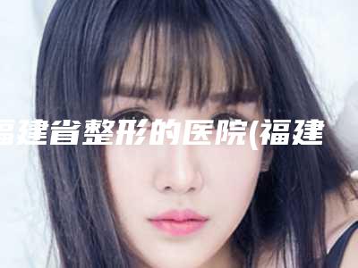 福建省整形的医院(福建医科大学附属漳州市医院前十机构详细介绍)