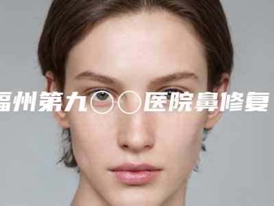 福州第九〇〇医院鼻修复技术怎么样院内口碑、实力指南-附整形价位表