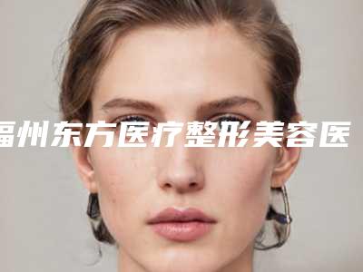 福州东方医疗整形美容医院,福州伊美新世纪整形外科门诊部哪家便宜又好