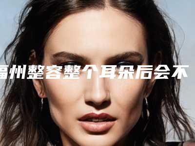 福州整容整个耳朵后会不会有后遗症出现