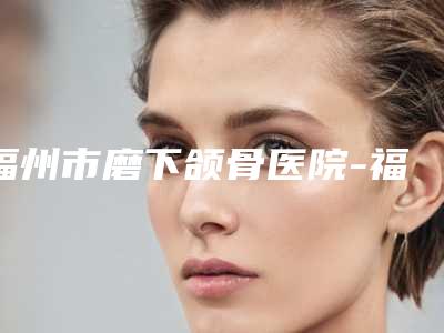 福州市磨下颌骨医院-福州美莱华美美容医院有限公司与福州台江艾尚美医疗美容医院基本介绍来了