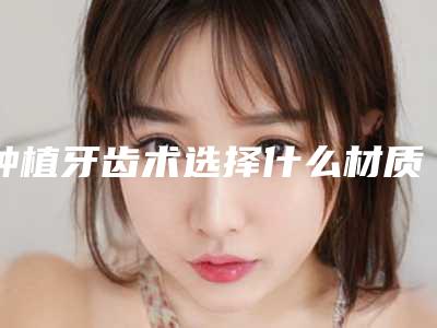 种植牙齿术选择什么材质术后效果理想