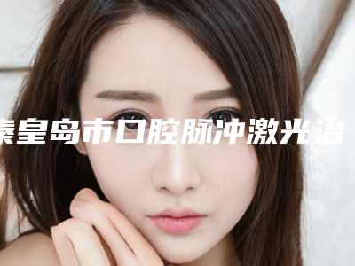 秦皇岛市口腔脉冲激光治疗上榜名单名气大口碑好-秦皇岛市口腔脉冲激光治疗口腔医生