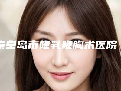 秦皇岛市隆乳隆胸术医院在榜名单前十位汇集-秦皇岛花都医学美容诊所