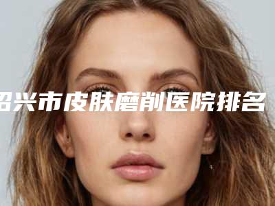 绍兴市皮肤磨削医院排名榜top10强哪个医(绍兴市皮肤磨削整形医院)