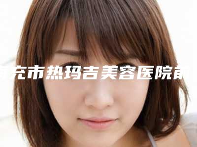 南充市热玛吉美容医院前十佳排行新榜单发布(南充雅图兰姿.美容口碑技术在线)