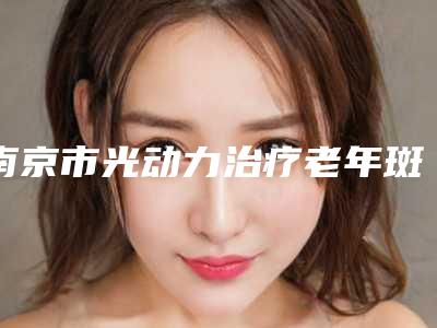 南京市光动力治疗老年斑价格(费用)清单2025全面上线-南京市光动力治疗老年斑手术费用便宜吗