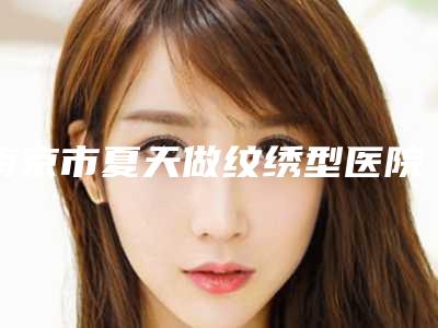 南京市夏天做纹绣型医院哪里好(南京佳星博颜医疗美容诊所权威有实力)