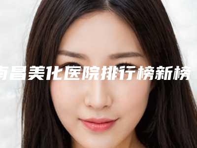 南昌美化医院排行榜新榜单(前五强)重磅发布!