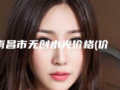 南昌市无创水光价格(价目)优惠活动一览(近6个月均价为:491元)