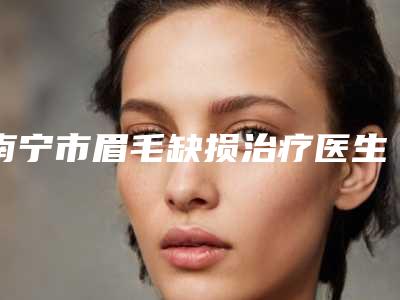 南宁市眉毛缺损治疗医生排行榜top10墙裂安利-南宁市杨小辉整形医生