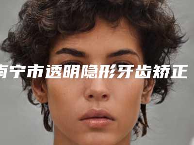 南宁市透明隐形牙齿矫正医院综合实力前十佳排名榜单出炉(南宁市透明隐形牙齿矫正口腔医院2025价格表清单透明)