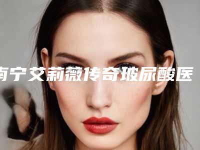 南宁艾莉薇传奇玻尿酸医院新价目表概览:专业品质,实惠之选!