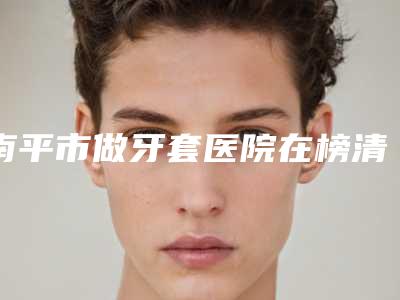 南平市做牙套医院在榜清单前十位深度评判(南平市做牙套口腔医院鳌头独占)
