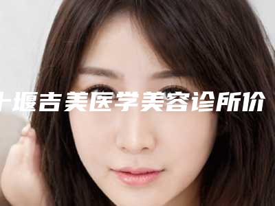 十堰吉美医学美容诊所价格收费表全新出炉,速览附微针提升面部案例