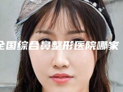 全国综合鼻整形医院哪家强:综合鼻整形医院前50精品推荐