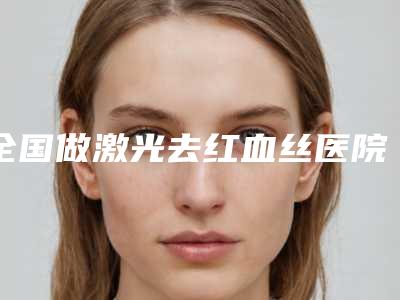 全国做激光去红血丝医院排名：做激光去红血丝医院前50给你挑选