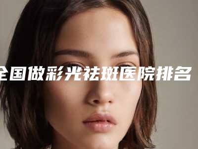 全国做彩光祛斑医院排名榜top20-2025版发布-实力杠杠的