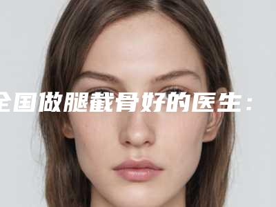 全国做腿截骨好的医生：腿截骨医生前50位专家推荐