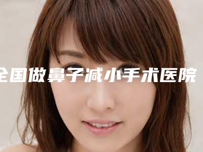 全国做鼻子减小手术医院上榜名单top20综合横评-口碑实力对比盘点