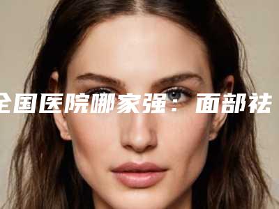 全国医院哪家强:面部祛眼袋手术医院前50名对比挑选