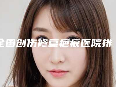 全国创伤修复疤痕医院排行榜前二十强哪几个做得好-哪位专家更厉害
