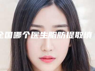 全国哪个医生脂肪提取填充好:脂肪提取填充医生前50强高分盘点
